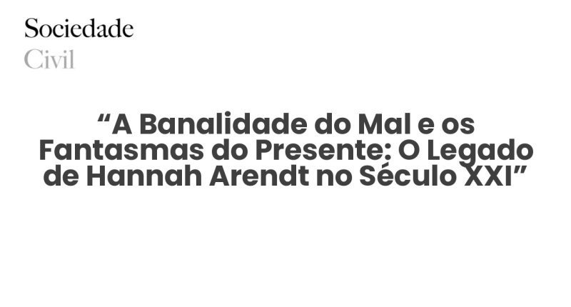 “A Banalidade do Mal e os Fantasmas do Presente: O Legado de Hannah Arendt no Século XXI” - Sociedade Civil
