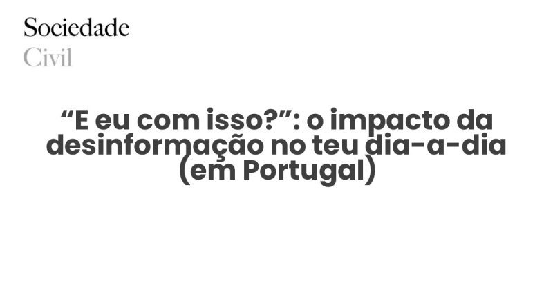 “E eu com isso?”: o impacto da desinformação no teu dia-a-dia (em Portugal) - Sociedade Civil