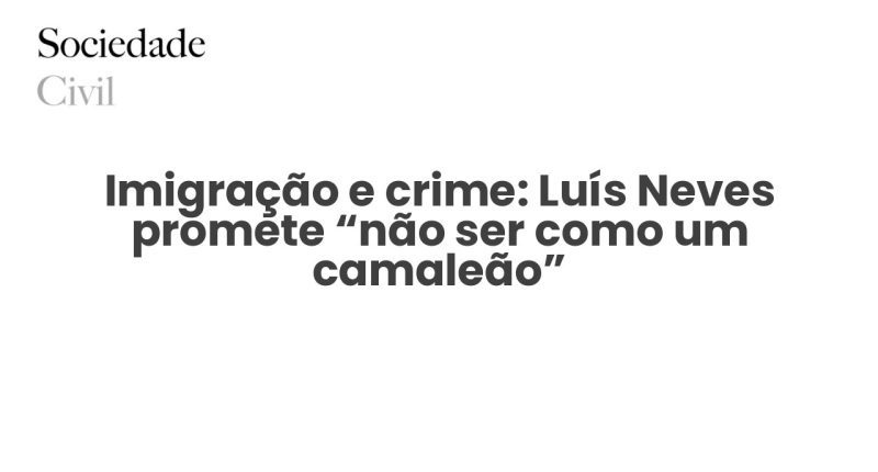 Imigração e crime: Luís Neves promete “não ser como um camaleão” - Sociedade Civil