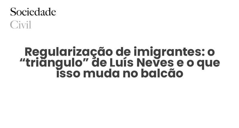 Regularização de imigrantes: o “triângulo” de Luís Neves e o que isso muda no balcão - Sociedade Civil