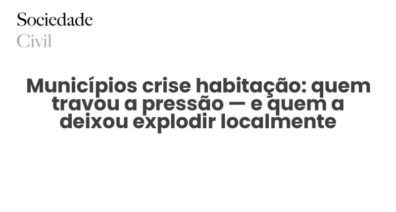 Municípios crise habitação: quem travou a pressão — e quem a deixou explodir localmente - Sociedade Civil